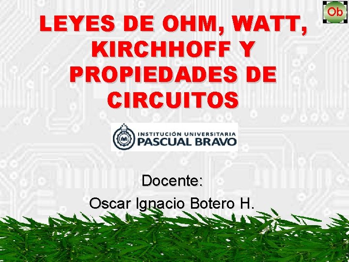 LEYES DE OHM, WATT, KIRCHHOFF Y PROPIEDADES DE CIRCUITOS Docente: Oscar Ignacio Botero H.