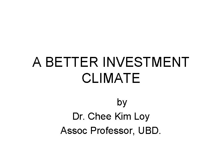 A BETTER INVESTMENT CLIMATE by Dr. Chee Kim Loy Assoc Professor, UBD. 