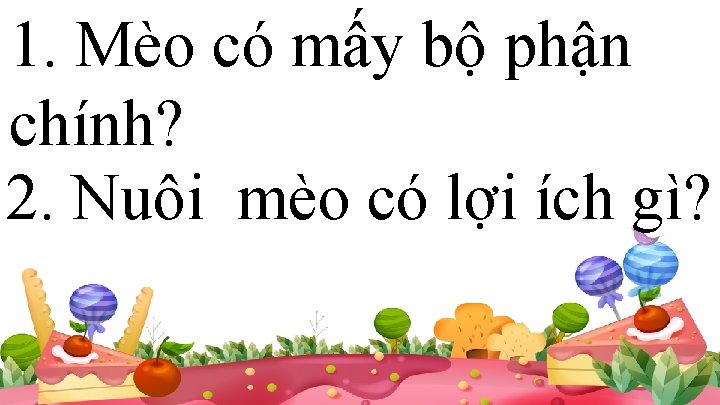 1. Mèo có mấy bộ phận chính? 2. Nuôi mèo có lợi ích gì?