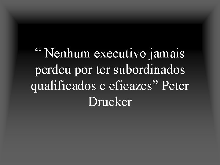 “ Nenhum executivo jamais perdeu por ter subordinados qualificados e eficazes” Peter Drucker 