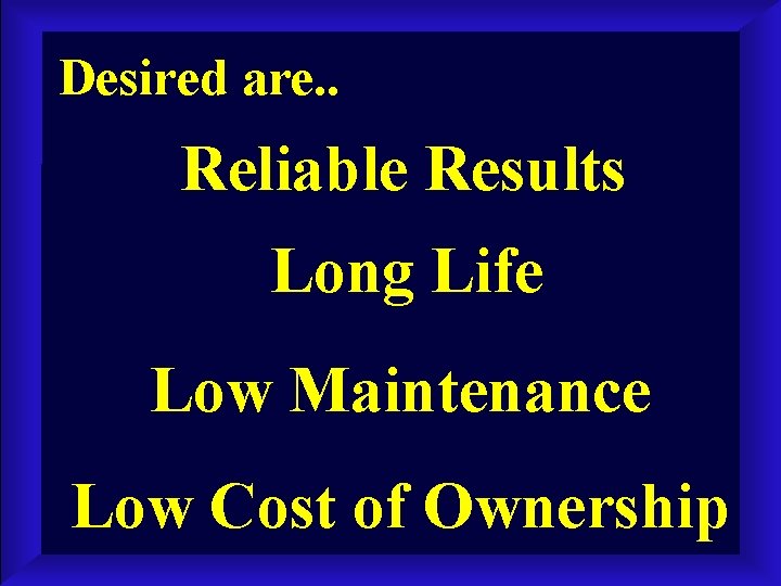 Desired are. . Reliable Results Long Life Low Maintenance Low Cost of Ownership 