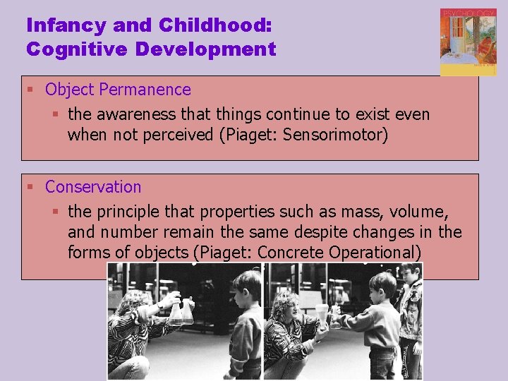 Infancy and Childhood: Cognitive Development § Object Permanence § the awareness that things continue