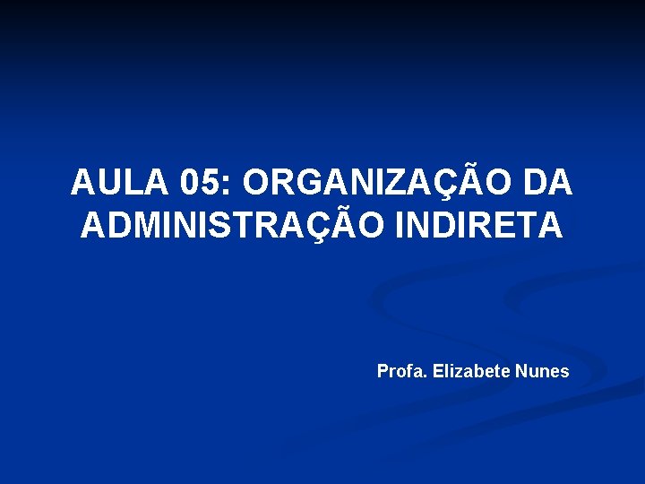 AULA 05: ORGANIZAÇÃO DA ADMINISTRAÇÃO INDIRETA Profa. Elizabete Nunes 