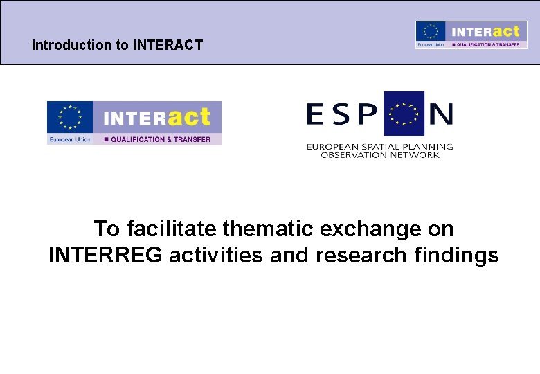 Introduction to INTERACT To facilitate thematic exchange on INTERREG activities and research findings 