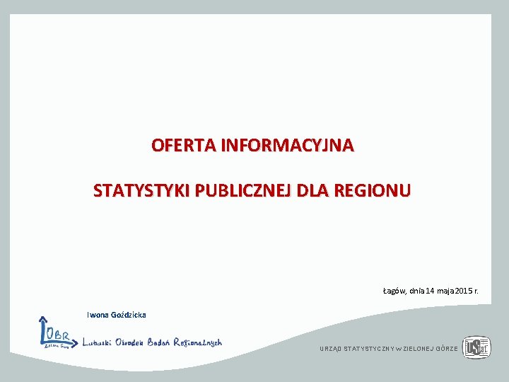 OFERTA INFORMACYJNA STATYSTYKI PUBLICZNEJ DLA REGIONU Łagów, dnia 14 maja 2015 r. Iwona Goździcka