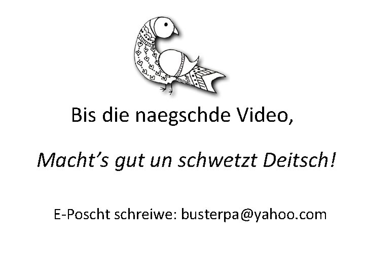 Bis die naegschde Video, Macht’s gut un schwetzt Deitsch! E-Poscht schreiwe: busterpa@yahoo. com Bis die naegschde Video, Macht’s gut un schwetzt Deitsch! E-Poscht schreiwe: busterpa@yahoo. com