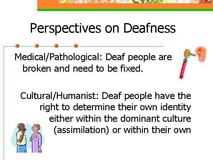 Perspectives on Deafness Medical/Pathological: Deaf people are broken and need to be fixed. Cultural/Humanist: