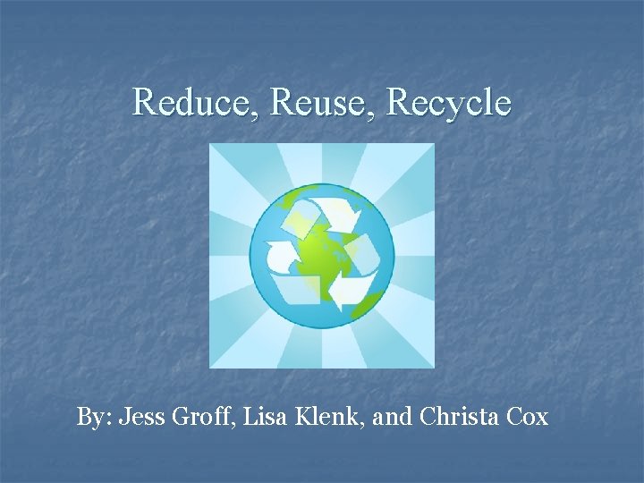Reduce, Reuse, Recycle By: Jess Groff, Lisa Klenk, and Christa Cox 