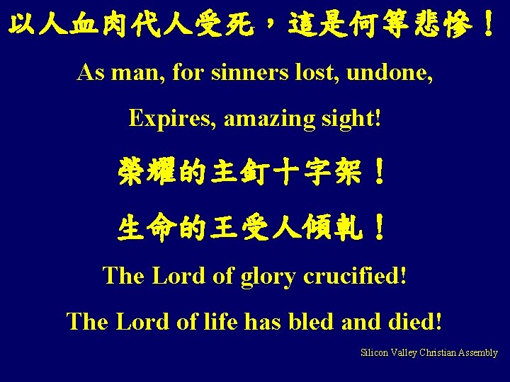 以人血肉代人受死，這是何等悲慘！ As man, for sinners lost, undone, Expires, amazing sight! 榮耀的主釘十字架！ 生命的王受人傾軋！ The Lord