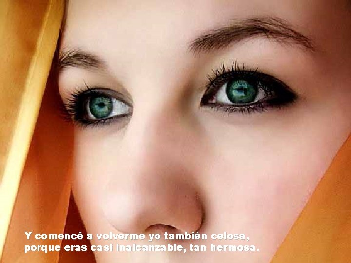 Y comencé a volverme yo también celosa, porque eras casi inalcanzable, tan hermosa. Y comencé a volverme yo también celosa, porque eras casi inalcanzable, tan hermosa.