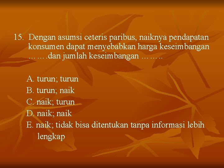 15. Dengan asumsi ceteris paribus, naiknya pendapatan konsumen dapat menyebabkan harga keseimbangan ……. dan