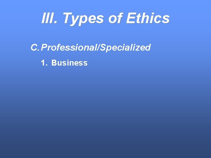 III. Types of Ethics C. Professional/Specialized 1. Business 