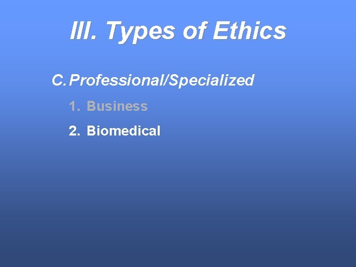 III. Types of Ethics C. Professional/Specialized 1. Business 2. Biomedical 