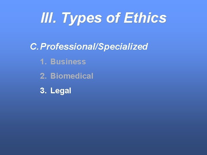 III. Types of Ethics C. Professional/Specialized 1. Business 2. Biomedical 3. Legal 