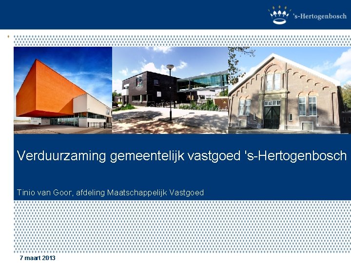 Verduurzaming gemeentelijk vastgoed 's-Hertogenbosch Tinio van Goor, afdeling Maatschappelijk Vastgoed 7 maart 2013 