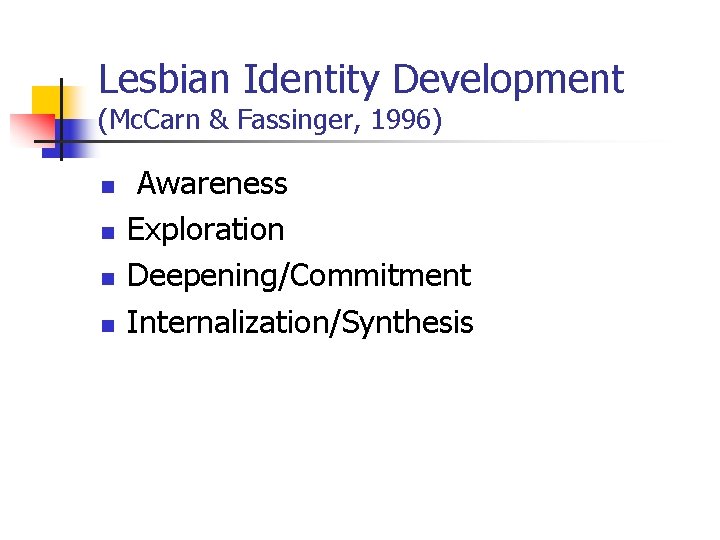 Lesbian Identity Development (Mc. Carn & Fassinger, 1996) n n Awareness Exploration Deepening/Commitment Internalization/Synthesis Lesbian Identity Development (Mc. Carn & Fassinger, 1996) n n Awareness Exploration Deepening/Commitment Internalization/Synthesis