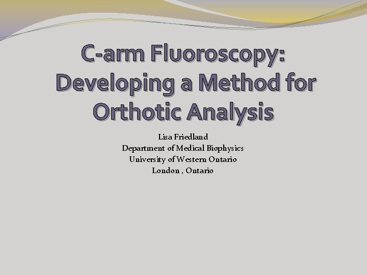 C-arm Fluoroscopy: Developing a Method for Orthotic Analysis Lisa Friedland Department of Medical Biophysics C-arm Fluoroscopy: Developing a Method for Orthotic Analysis Lisa Friedland Department of Medical Biophysics