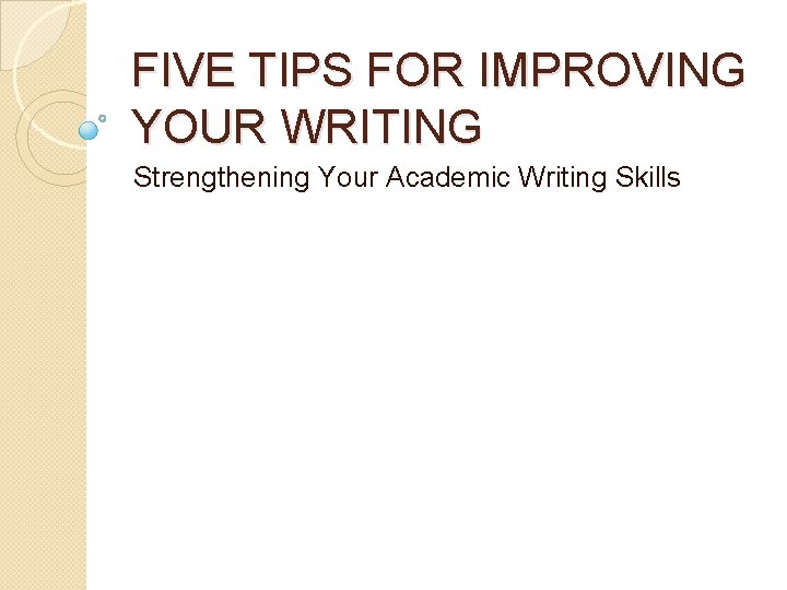 FIVE TIPS FOR IMPROVING YOUR WRITING Strengthening Your Academic Writing Skills 