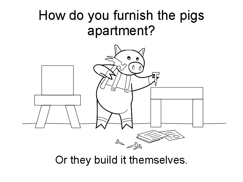 How do you furnish the pigs apartment? Or they build it themselves. 