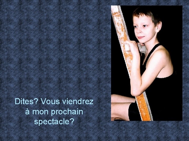 Dites? Vous viendrez à mon prochain spectacle? 