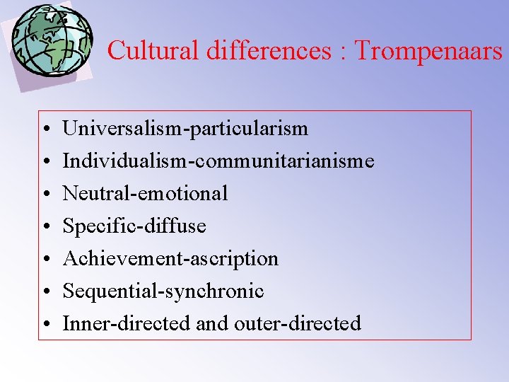 Cultural differences : Trompenaars • • Universalism-particularism Individualism-communitarianisme Neutral-emotional Specific-diffuse Achievement-ascription Sequential-synchronic Inner-directed and
