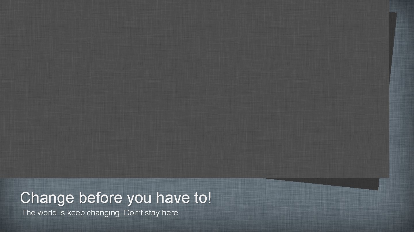 Change before you have to! The world is keep changing. Don’t stay here. 