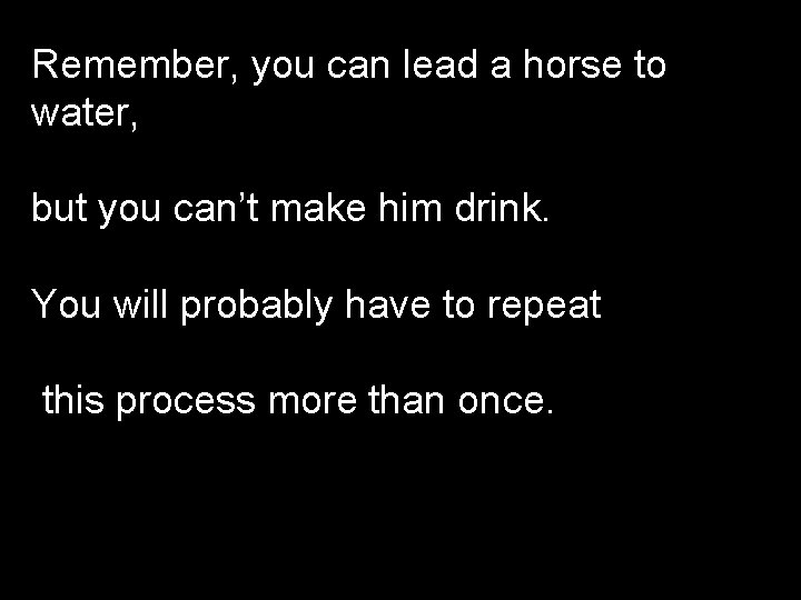 Remember, you can lead a horse to water, but you can’t make him drink.