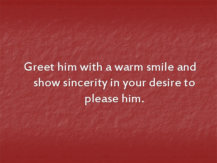Greet him with a warm smile and show sincerity in your desire to please