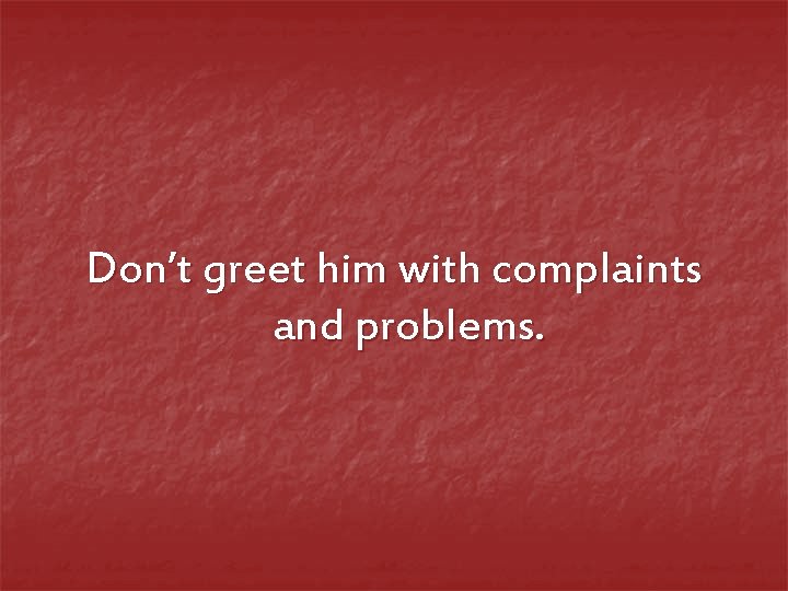 Don’t greet him with complaints and problems. 