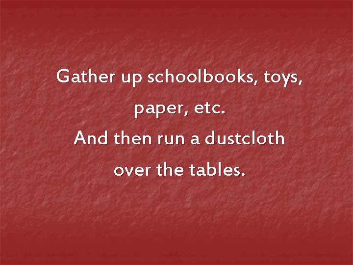 Gather up schoolbooks, toys, paper, etc. And then run a dustcloth over the tables.