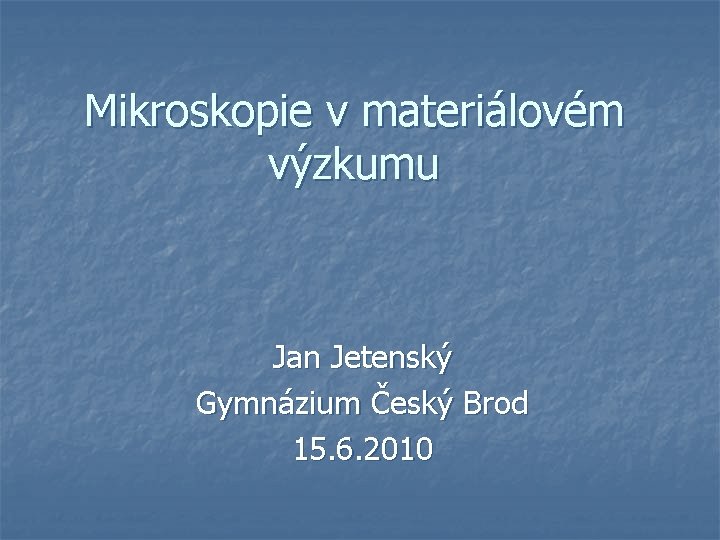 Mikroskopie v materiálovém výzkumu Jan Jetenský Gymnázium Český Brod 15. 6. 2010 