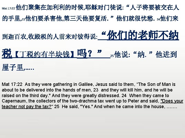 Mat 17: 22 他们聚集在加利利的时候, 耶稣对门徒说: “人子将要被交在人 的手里, 23他们要杀害他, 第三天他要复活。”他们就很忧愁。24他们来 你们的老师不纳 到迦百农, 收殿税的人前来对彼得说: “ 税【丁税约有半块钱】吗？”