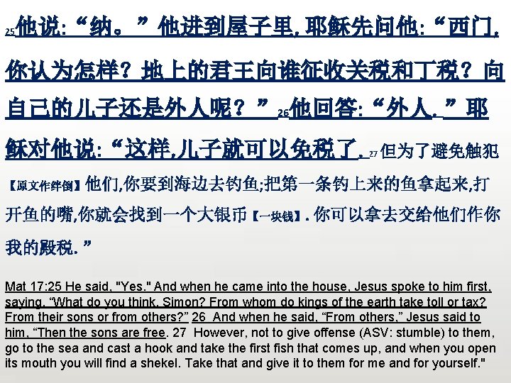 25 他说: “纳。”他进到屋子里, 耶稣先问他: “西门, 你认为怎样？地上的君王向谁征收关税和丁税？向 自己的儿子还是外人呢？” 26他回答: “外人。”耶 稣对他说: “这样, 儿子就可以免税了。 27 但为了避免触犯