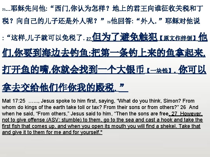 25…… 耶稣先问他: “西门, 你认为怎样？地上的君王向谁征收关税和丁 税？向自己的儿子还是外人呢？” 26他回答: “外人。”耶稣对他说 : “这样, 儿子就可以免税了。27 但为了避免触犯【原文作绊倒】他 们, 你要到海边去钓鱼; 把第一条钓上来的鱼拿起来,