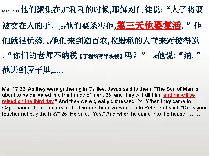 Mat 17: 22 他们聚集在加利利的时候, 耶稣对门徒说: “人子将要 被交在人的手里, 23他们要杀害他, 第三天他要复活。”他 们就很忧愁。24他们来到迦百农, 收殿税的人前来对彼得说 : “你们的老师不纳税【丁税约有半块钱】吗？” 25