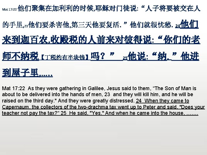 Mat 17: 22 他们聚集在加利利的时候, 耶稣对门徒说: “人子将要被交在人 的手里, 23他们要杀害他, 第三天他要复活。”他们就很忧愁。24他们 来到迦百农, 收殿税的人前来对彼得说: “你们的老 师不纳税【丁税约有半块钱】吗？” 25