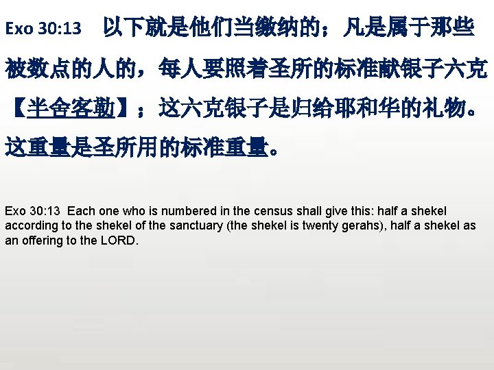 Exo 30: 13 以下就是他们当缴纳的；凡是属于那些 被数点的人的，每人要照着圣所的标准献银子六克 【半舍客勒】；这六克银子是归给耶和华的礼物。 这重量是圣所用的标准重量。 Exo 30: 13 Each one who is