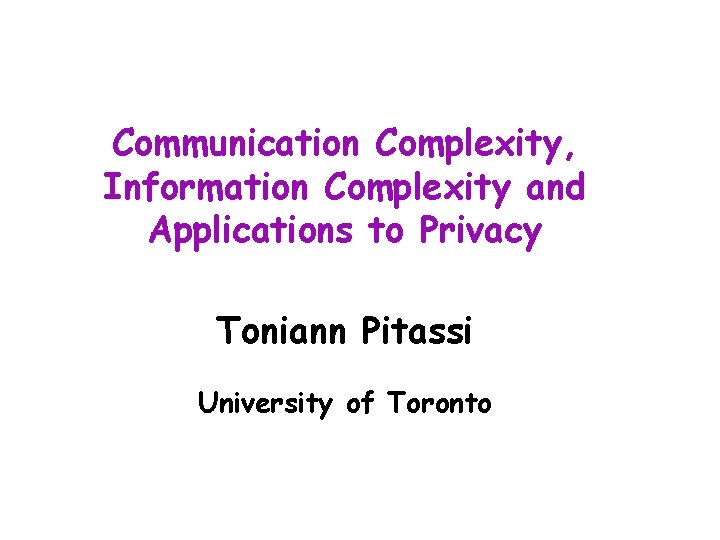 Communication Complexity, Information Complexity and Applications to Privacy Toniann Pitassi University of Toronto 