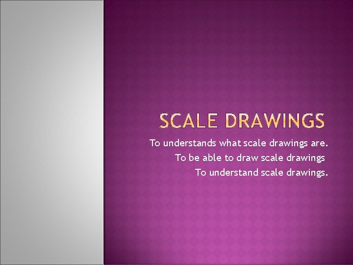 To understands what scale drawings are. To be able to draw scale drawings To