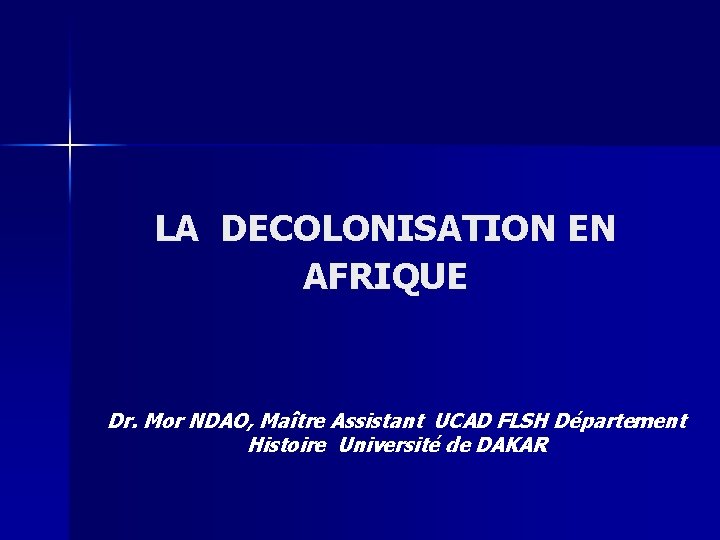 LA DECOLONISATION EN AFRIQUE Dr. Mor NDAO, Maître Assistant UCAD FLSH Département Histoire Université