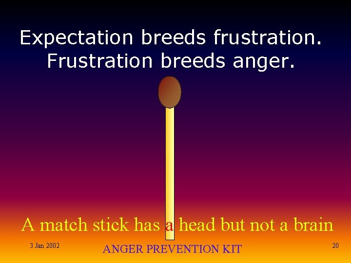 Expectation breeds frustration. Frustration breeds anger. A match stick has a head but not