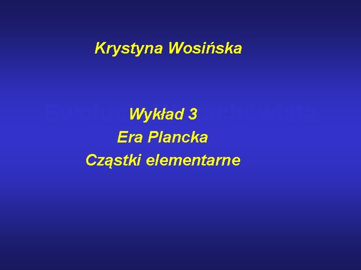 Krystyna Wosińska Wykład 3 Ewolucja Wszechświata Era Plancka Cząstki elementarne 