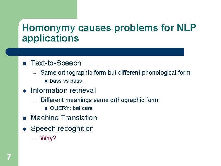 Homonymy causes problems for NLP applications l Text-to-Speech – Same orthographic form but different
