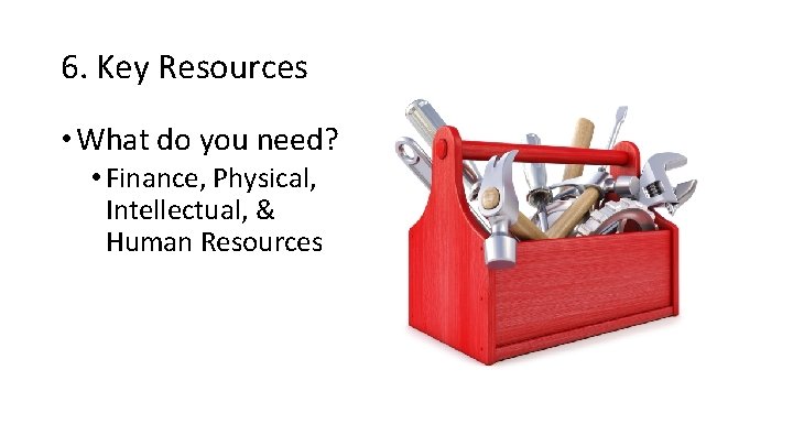 6. Key Resources • What do you need? • Finance, Physical, Intellectual, & Human