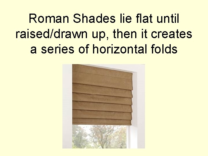 Roman Shades lie flat until raised/drawn up, then it creates a series of horizontal