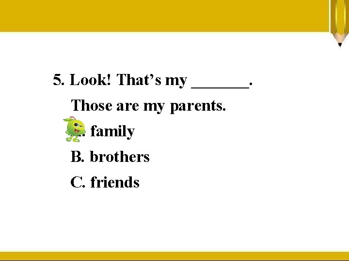 5. Look! That’s my _______. Those are my parents. A. family B. brothers C.