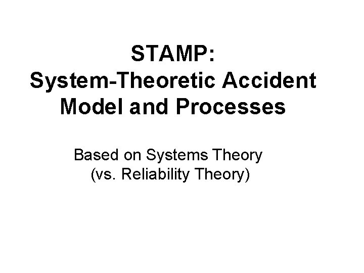 STAMP: System-Theoretic Accident Model and Processes Based on Systems Theory (vs. Reliability Theory) STAMP: System-Theoretic Accident Model and Processes Based on Systems Theory (vs. Reliability Theory)