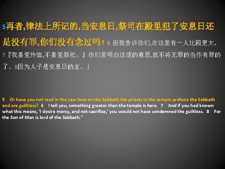5再者, 律法上所记的, 当安息日, 祭司在殿里犯了安息日还 是没有罪, 你们没有念过吗？ 6 但我告诉你们, 在这里有一人比殿更大。 7『我喜爱怜恤, 不喜爱祭祀。』你们若明白这话的意思, 就不将无罪的当作有罪的 了。8因为人子是安息日的主。」 5