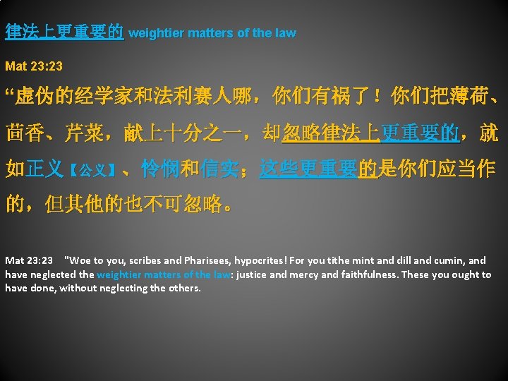 律法上更重要的 weightier matters of the law Mat 23: 23 “虚伪的经学家和法利赛人哪，你们有祸了！你们把薄荷、 茴香、芹菜，献上十分之一，却忽略律法上更重要的，就 如正义【公义】、怜悯和信实；这些更重要的是你们应当作 的，但其他的也不可忽略。 Mat