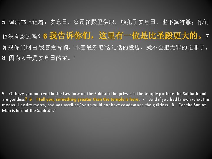 5 律法书上记着：安息日，祭司在殿里供职，触犯了安息日，也不算有罪；你们 也没有念过吗？ 6 我告诉你们，这里有一位是比圣殿更大的。7 如果你们明白‘我喜爱怜悯，不喜爱祭祀’这句话的意思，就不会把无罪的定罪了。 8 因为人子是安息日的主。” 5 Or have you not read